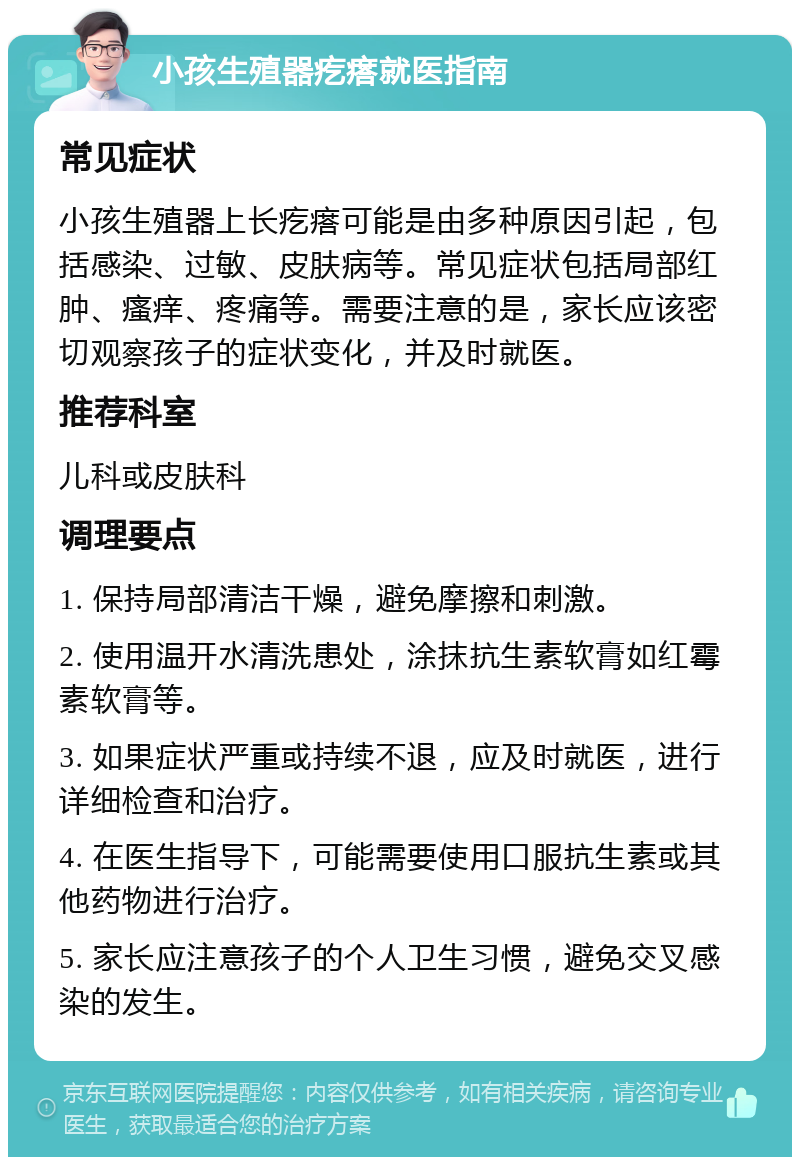 小孩生殖器疙瘩就医指南 常见症状 小孩生殖器上长疙瘩可能是由多种原因引起，包括感染、过敏、皮肤病等。常见症状包括局部红肿、瘙痒、疼痛等。需要注意的是，家长应该密切观察孩子的症状变化，并及时就医。 推荐科室 儿科或皮肤科 调理要点 1. 保持局部清洁干燥，避免摩擦和刺激。 2. 使用温开水清洗患处，涂抹抗生素软膏如红霉素软膏等。 3. 如果症状严重或持续不退，应及时就医，进行详细检查和治疗。 4. 在医生指导下，可能需要使用口服抗生素或其他药物进行治疗。 5. 家长应注意孩子的个人卫生习惯，避免交叉感染的发生。