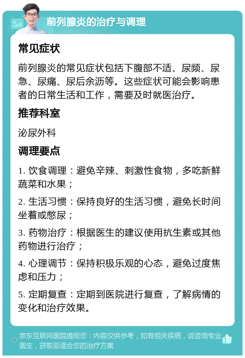 前列腺炎的治疗与调理 常见症状 前列腺炎的常见症状包括下腹部不适、尿频、尿急、尿痛、尿后余沥等。这些症状可能会影响患者的日常生活和工作，需要及时就医治疗。 推荐科室 泌尿外科 调理要点 1. 饮食调理：避免辛辣、刺激性食物，多吃新鲜蔬菜和水果； 2. 生活习惯：保持良好的生活习惯，避免长时间坐着或憋尿； 3. 药物治疗：根据医生的建议使用抗生素或其他药物进行治疗； 4. 心理调节：保持积极乐观的心态，避免过度焦虑和压力； 5. 定期复查：定期到医院进行复查，了解病情的变化和治疗效果。