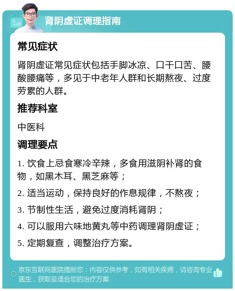 肾阴虚证调理指南 常见症状 肾阴虚证常见症状包括手脚冰凉、口干口苦、腰酸腰痛等，多见于中老年人群和长期熬夜、过度劳累的人群。 推荐科室 中医科 调理要点 1. 饮食上忌食寒冷辛辣，多食用滋阴补肾的食物，如黑木耳、黑芝麻等； 2. 适当运动，保持良好的作息规律，不熬夜； 3. 节制性生活，避免过度消耗肾阴； 4. 可以服用六味地黄丸等中药调理肾阴虚证； 5. 定期复查，调整治疗方案。