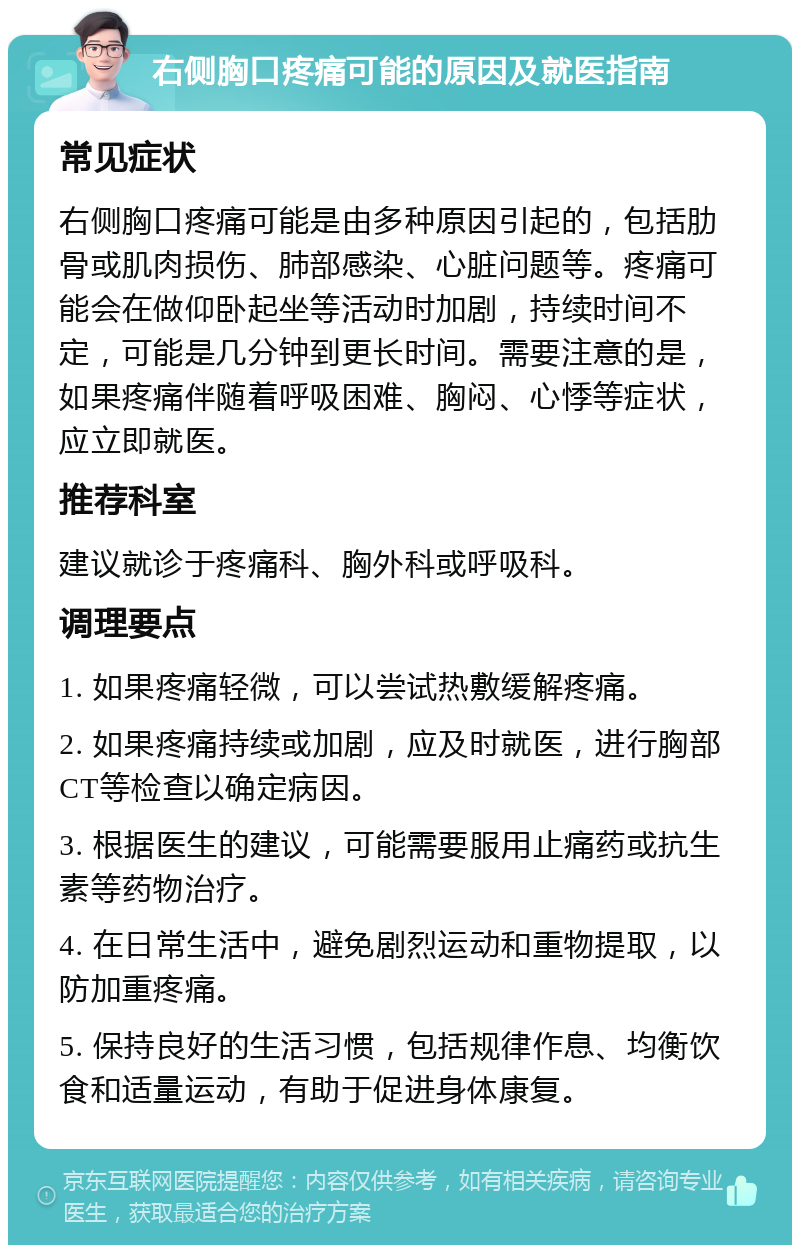 右侧胸口疼痛可能的原因及就医指南 常见症状 右侧胸口疼痛可能是由多种原因引起的，包括肋骨或肌肉损伤、肺部感染、心脏问题等。疼痛可能会在做仰卧起坐等活动时加剧，持续时间不定，可能是几分钟到更长时间。需要注意的是，如果疼痛伴随着呼吸困难、胸闷、心悸等症状，应立即就医。 推荐科室 建议就诊于疼痛科、胸外科或呼吸科。 调理要点 1. 如果疼痛轻微，可以尝试热敷缓解疼痛。 2. 如果疼痛持续或加剧，应及时就医，进行胸部CT等检查以确定病因。 3. 根据医生的建议，可能需要服用止痛药或抗生素等药物治疗。 4. 在日常生活中，避免剧烈运动和重物提取，以防加重疼痛。 5. 保持良好的生活习惯，包括规律作息、均衡饮食和适量运动，有助于促进身体康复。