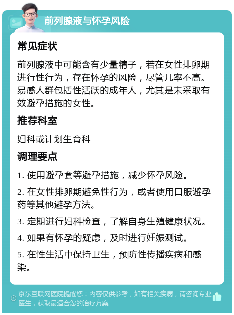 前列腺液与怀孕风险 常见症状 前列腺液中可能含有少量精子，若在女性排卵期进行性行为，存在怀孕的风险，尽管几率不高。易感人群包括性活跃的成年人，尤其是未采取有效避孕措施的女性。 推荐科室 妇科或计划生育科 调理要点 1. 使用避孕套等避孕措施，减少怀孕风险。 2. 在女性排卵期避免性行为，或者使用口服避孕药等其他避孕方法。 3. 定期进行妇科检查，了解自身生殖健康状况。 4. 如果有怀孕的疑虑，及时进行妊娠测试。 5. 在性生活中保持卫生，预防性传播疾病和感染。