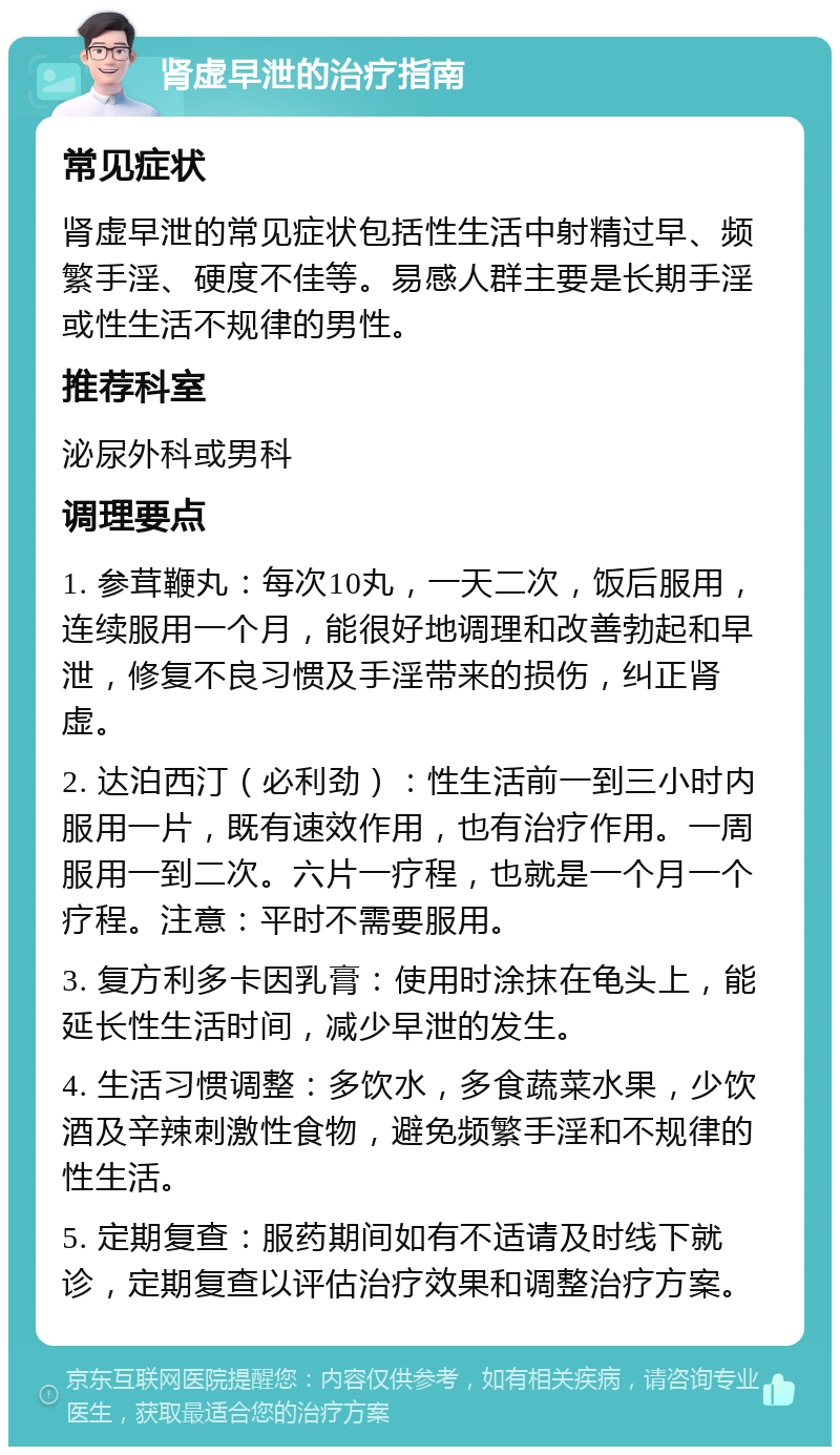 肾虚早泄的治疗指南 常见症状 肾虚早泄的常见症状包括性生活中射精过早、频繁手淫、硬度不佳等。易感人群主要是长期手淫或性生活不规律的男性。 推荐科室 泌尿外科或男科 调理要点 1. 参茸鞭丸：每次10丸，一天二次，饭后服用，连续服用一个月，能很好地调理和改善勃起和早泄，修复不良习惯及手淫带来的损伤，纠正肾虚。 2. 达泊西汀（必利劲）：性生活前一到三小时内服用一片，既有速效作用，也有治疗作用。一周服用一到二次。六片一疗程，也就是一个月一个疗程。注意：平时不需要服用。 3. 复方利多卡因乳膏：使用时涂抹在龟头上，能延长性生活时间，减少早泄的发生。 4. 生活习惯调整：多饮水，多食蔬菜水果，少饮酒及辛辣刺激性食物，避免频繁手淫和不规律的性生活。 5. 定期复查：服药期间如有不适请及时线下就诊，定期复查以评估治疗效果和调整治疗方案。