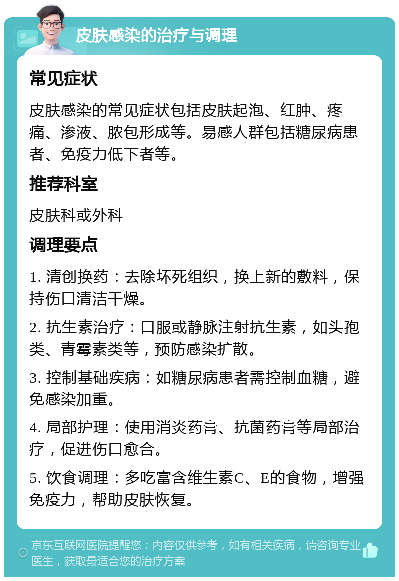 皮肤感染的治疗与调理 常见症状 皮肤感染的常见症状包括皮肤起泡、红肿、疼痛、渗液、脓包形成等。易感人群包括糖尿病患者、免疫力低下者等。 推荐科室 皮肤科或外科 调理要点 1. 清创换药：去除坏死组织，换上新的敷料，保持伤口清洁干燥。 2. 抗生素治疗：口服或静脉注射抗生素，如头孢类、青霉素类等，预防感染扩散。 3. 控制基础疾病：如糖尿病患者需控制血糖，避免感染加重。 4. 局部护理：使用消炎药膏、抗菌药膏等局部治疗，促进伤口愈合。 5. 饮食调理：多吃富含维生素C、E的食物，增强免疫力，帮助皮肤恢复。