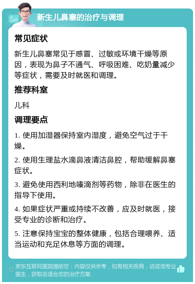 新生儿鼻塞的治疗与调理 常见症状 新生儿鼻塞常见于感冒、过敏或环境干燥等原因，表现为鼻子不通气、呼吸困难、吃奶量减少等症状，需要及时就医和调理。 推荐科室 儿科 调理要点 1. 使用加湿器保持室内湿度，避免空气过于干燥。 2. 使用生理盐水滴鼻液清洁鼻腔，帮助缓解鼻塞症状。 3. 避免使用西利地嗪滴剂等药物，除非在医生的指导下使用。 4. 如果症状严重或持续不改善，应及时就医，接受专业的诊断和治疗。 5. 注意保持宝宝的整体健康，包括合理喂养、适当运动和充足休息等方面的调理。