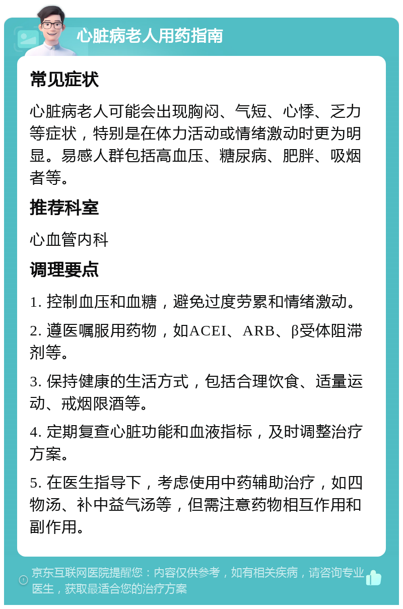 心脏病老人用药指南 常见症状 心脏病老人可能会出现胸闷、气短、心悸、乏力等症状，特别是在体力活动或情绪激动时更为明显。易感人群包括高血压、糖尿病、肥胖、吸烟者等。 推荐科室 心血管内科 调理要点 1. 控制血压和血糖，避免过度劳累和情绪激动。 2. 遵医嘱服用药物，如ACEI、ARB、β受体阻滞剂等。 3. 保持健康的生活方式，包括合理饮食、适量运动、戒烟限酒等。 4. 定期复查心脏功能和血液指标，及时调整治疗方案。 5. 在医生指导下，考虑使用中药辅助治疗，如四物汤、补中益气汤等，但需注意药物相互作用和副作用。