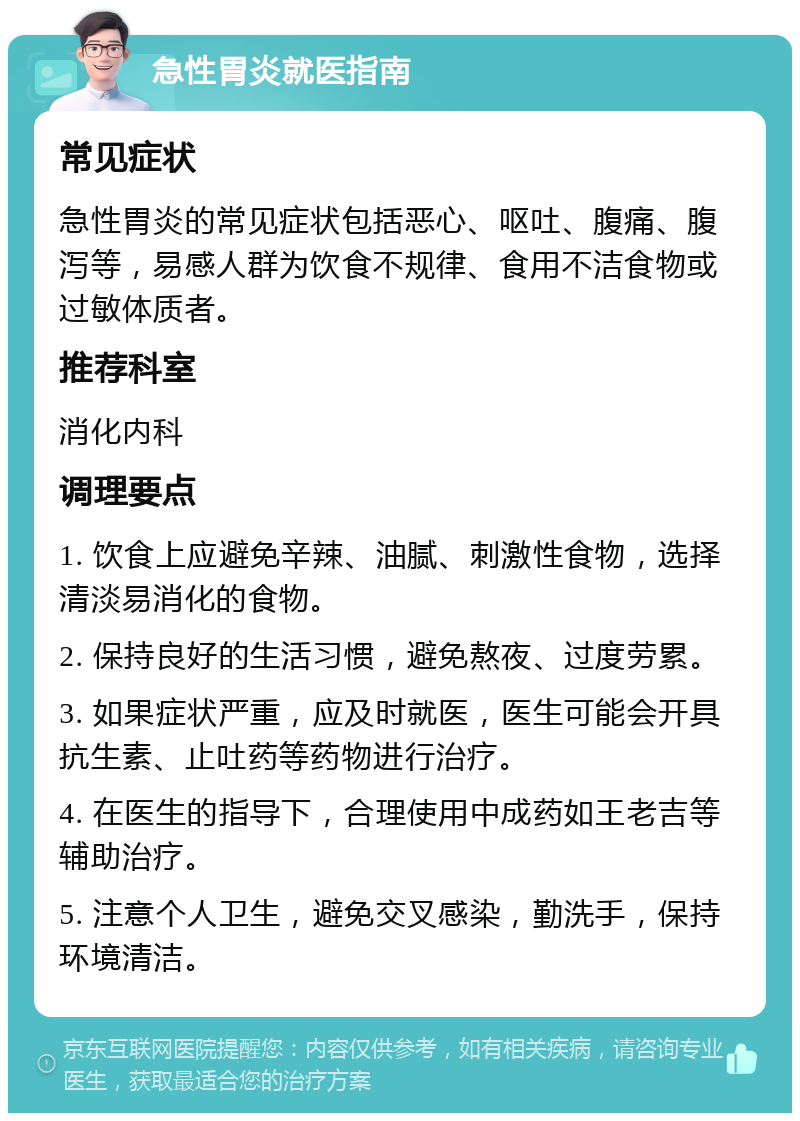 急性胃炎就医指南 常见症状 急性胃炎的常见症状包括恶心、呕吐、腹痛、腹泻等，易感人群为饮食不规律、食用不洁食物或过敏体质者。 推荐科室 消化内科 调理要点 1. 饮食上应避免辛辣、油腻、刺激性食物，选择清淡易消化的食物。 2. 保持良好的生活习惯，避免熬夜、过度劳累。 3. 如果症状严重，应及时就医，医生可能会开具抗生素、止吐药等药物进行治疗。 4. 在医生的指导下，合理使用中成药如王老吉等辅助治疗。 5. 注意个人卫生，避免交叉感染，勤洗手，保持环境清洁。