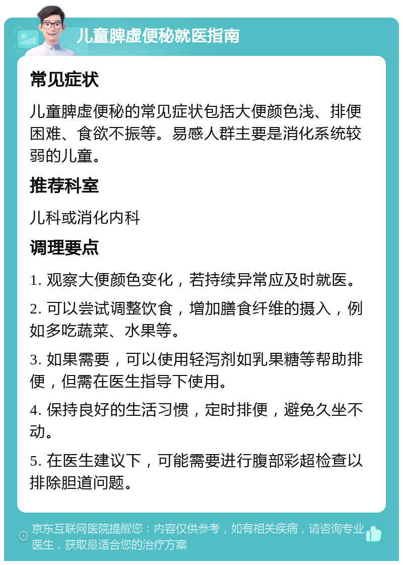 儿童脾虚便秘就医指南 常见症状 儿童脾虚便秘的常见症状包括大便颜色浅、排便困难、食欲不振等。易感人群主要是消化系统较弱的儿童。 推荐科室 儿科或消化内科 调理要点 1. 观察大便颜色变化，若持续异常应及时就医。 2. 可以尝试调整饮食，增加膳食纤维的摄入，例如多吃蔬菜、水果等。 3. 如果需要，可以使用轻泻剂如乳果糖等帮助排便，但需在医生指导下使用。 4. 保持良好的生活习惯，定时排便，避免久坐不动。 5. 在医生建议下，可能需要进行腹部彩超检查以排除胆道问题。