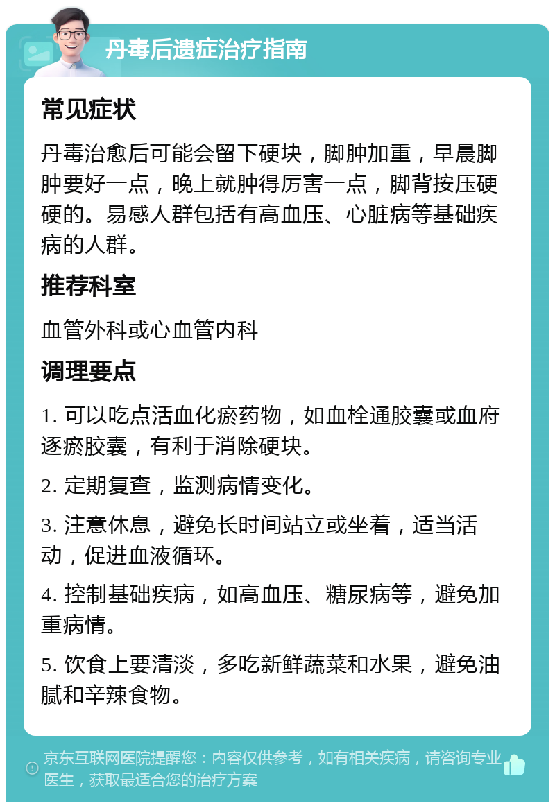 丹毒后遗症治疗指南 常见症状 丹毒治愈后可能会留下硬块，脚肿加重，早晨脚肿要好一点，晚上就肿得厉害一点，脚背按压硬硬的。易感人群包括有高血压、心脏病等基础疾病的人群。 推荐科室 血管外科或心血管内科 调理要点 1. 可以吃点活血化瘀药物，如血栓通胶囊或血府逐瘀胶囊，有利于消除硬块。 2. 定期复查，监测病情变化。 3. 注意休息，避免长时间站立或坐着，适当活动，促进血液循环。 4. 控制基础疾病，如高血压、糖尿病等，避免加重病情。 5. 饮食上要清淡，多吃新鲜蔬菜和水果，避免油腻和辛辣食物。