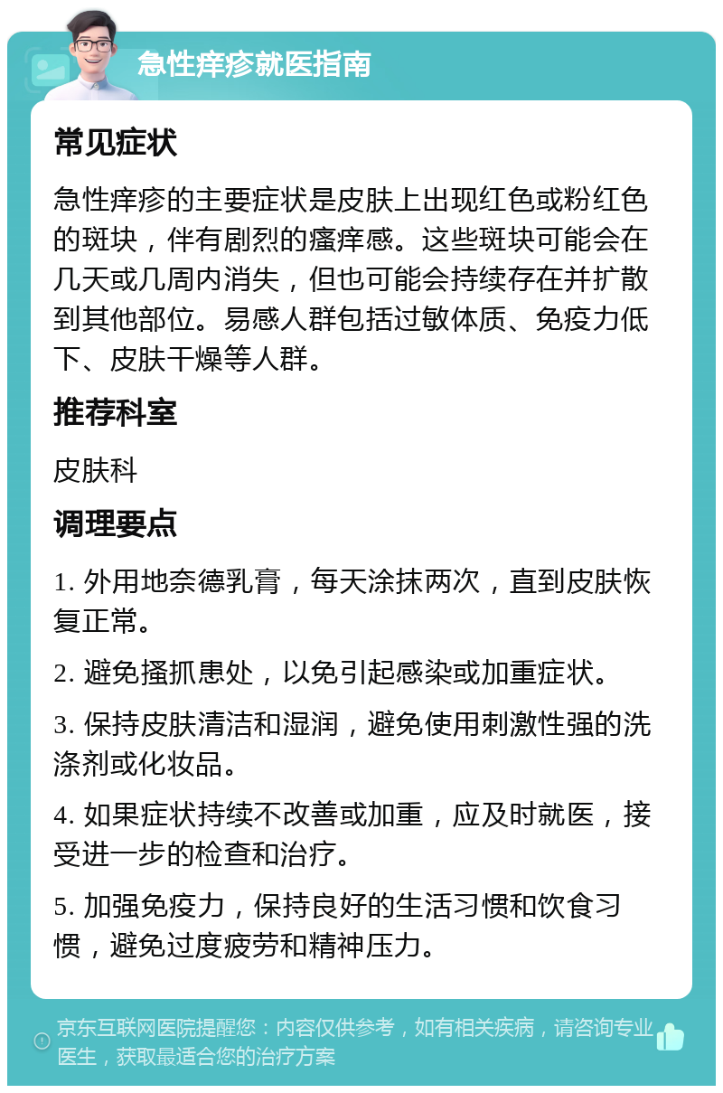 急性痒疹就医指南 常见症状 急性痒疹的主要症状是皮肤上出现红色或粉红色的斑块，伴有剧烈的瘙痒感。这些斑块可能会在几天或几周内消失，但也可能会持续存在并扩散到其他部位。易感人群包括过敏体质、免疫力低下、皮肤干燥等人群。 推荐科室 皮肤科 调理要点 1. 外用地奈德乳膏，每天涂抹两次，直到皮肤恢复正常。 2. 避免搔抓患处，以免引起感染或加重症状。 3. 保持皮肤清洁和湿润，避免使用刺激性强的洗涤剂或化妆品。 4. 如果症状持续不改善或加重，应及时就医，接受进一步的检查和治疗。 5. 加强免疫力，保持良好的生活习惯和饮食习惯，避免过度疲劳和精神压力。