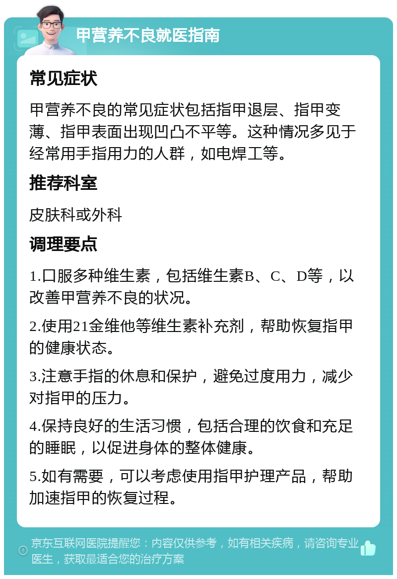 甲营养不良就医指南 常见症状 甲营养不良的常见症状包括指甲退层、指甲变薄、指甲表面出现凹凸不平等。这种情况多见于经常用手指用力的人群，如电焊工等。 推荐科室 皮肤科或外科 调理要点 1.口服多种维生素，包括维生素B、C、D等，以改善甲营养不良的状况。 2.使用21金维他等维生素补充剂，帮助恢复指甲的健康状态。 3.注意手指的休息和保护，避免过度用力，减少对指甲的压力。 4.保持良好的生活习惯，包括合理的饮食和充足的睡眠，以促进身体的整体健康。 5.如有需要，可以考虑使用指甲护理产品，帮助加速指甲的恢复过程。