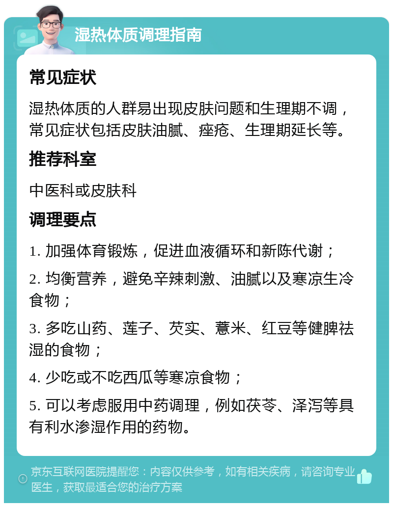 湿热体质调理指南 常见症状 湿热体质的人群易出现皮肤问题和生理期不调，常见症状包括皮肤油腻、痤疮、生理期延长等。 推荐科室 中医科或皮肤科 调理要点 1. 加强体育锻炼，促进血液循环和新陈代谢； 2. 均衡营养，避免辛辣刺激、油腻以及寒凉生冷食物； 3. 多吃山药、莲子、芡实、薏米、红豆等健脾祛湿的食物； 4. 少吃或不吃西瓜等寒凉食物； 5. 可以考虑服用中药调理，例如茯苓、泽泻等具有利水渗湿作用的药物。