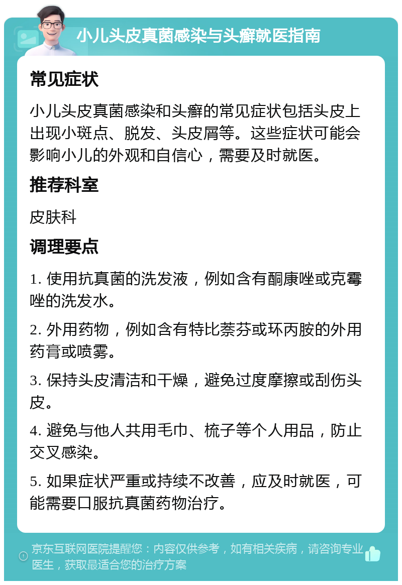 小儿头皮真菌感染与头癣就医指南 常见症状 小儿头皮真菌感染和头癣的常见症状包括头皮上出现小斑点、脱发、头皮屑等。这些症状可能会影响小儿的外观和自信心，需要及时就医。 推荐科室 皮肤科 调理要点 1. 使用抗真菌的洗发液，例如含有酮康唑或克霉唑的洗发水。 2. 外用药物，例如含有特比萘芬或环丙胺的外用药膏或喷雾。 3. 保持头皮清洁和干燥，避免过度摩擦或刮伤头皮。 4. 避免与他人共用毛巾、梳子等个人用品，防止交叉感染。 5. 如果症状严重或持续不改善，应及时就医，可能需要口服抗真菌药物治疗。