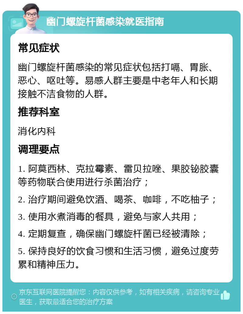 幽门螺旋杆菌感染就医指南 常见症状 幽门螺旋杆菌感染的常见症状包括打嗝、胃胀、恶心、呕吐等。易感人群主要是中老年人和长期接触不洁食物的人群。 推荐科室 消化内科 调理要点 1. 阿莫西林、克拉霉素、雷贝拉唑、果胶铋胶囊等药物联合使用进行杀菌治疗； 2. 治疗期间避免饮酒、喝茶、咖啡，不吃柚子； 3. 使用水煮消毒的餐具，避免与家人共用； 4. 定期复查，确保幽门螺旋杆菌已经被清除； 5. 保持良好的饮食习惯和生活习惯，避免过度劳累和精神压力。