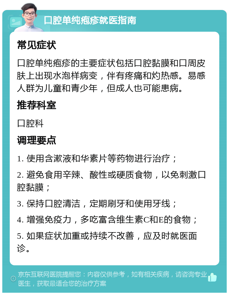 口腔单纯疱疹就医指南 常见症状 口腔单纯疱疹的主要症状包括口腔黏膜和口周皮肤上出现水泡样病变，伴有疼痛和灼热感。易感人群为儿童和青少年，但成人也可能患病。 推荐科室 口腔科 调理要点 1. 使用含漱液和华素片等药物进行治疗； 2. 避免食用辛辣、酸性或硬质食物，以免刺激口腔黏膜； 3. 保持口腔清洁，定期刷牙和使用牙线； 4. 增强免疫力，多吃富含维生素C和E的食物； 5. 如果症状加重或持续不改善，应及时就医面诊。