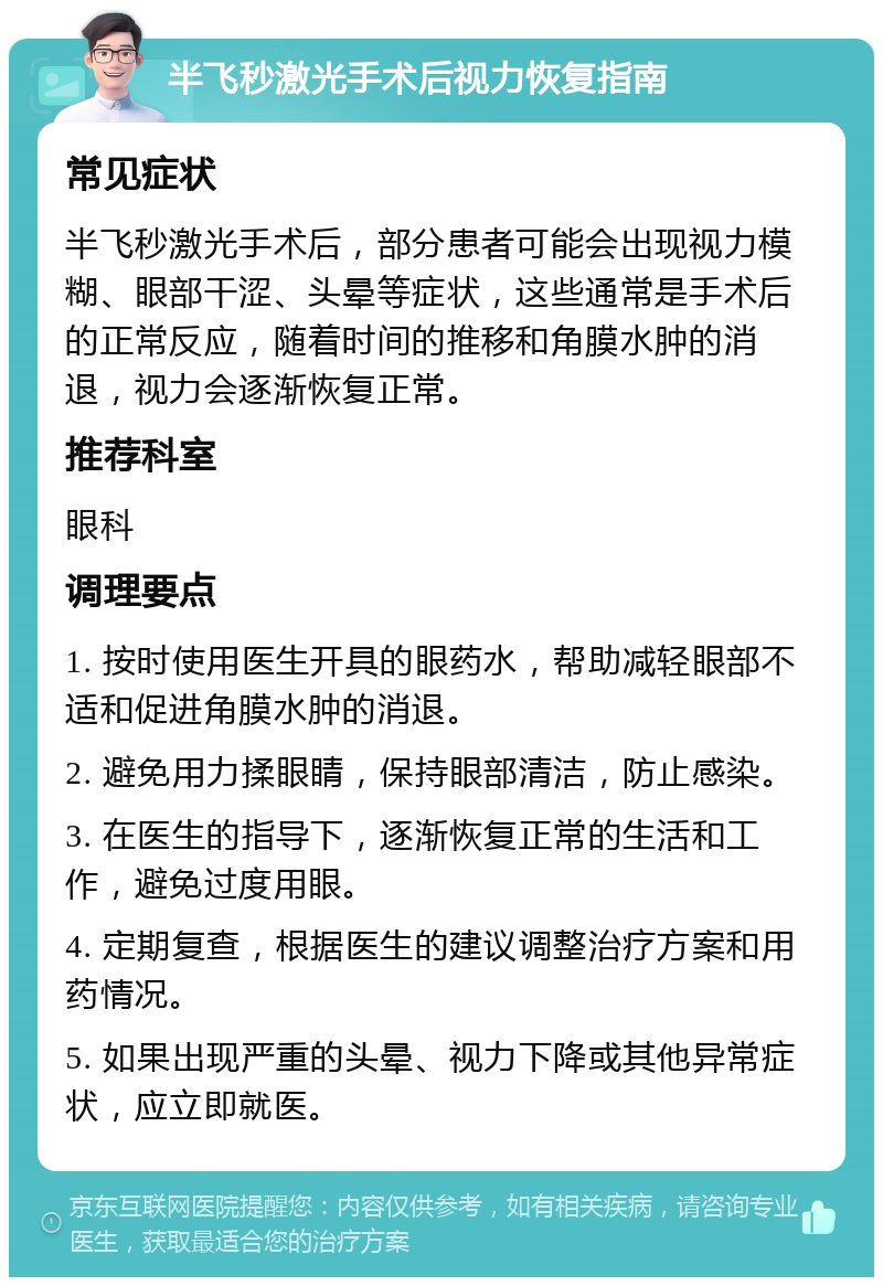 半飞秒激光手术后视力恢复指南 常见症状 半飞秒激光手术后，部分患者可能会出现视力模糊、眼部干涩、头晕等症状，这些通常是手术后的正常反应，随着时间的推移和角膜水肿的消退，视力会逐渐恢复正常。 推荐科室 眼科 调理要点 1. 按时使用医生开具的眼药水，帮助减轻眼部不适和促进角膜水肿的消退。 2. 避免用力揉眼睛，保持眼部清洁，防止感染。 3. 在医生的指导下，逐渐恢复正常的生活和工作，避免过度用眼。 4. 定期复查，根据医生的建议调整治疗方案和用药情况。 5. 如果出现严重的头晕、视力下降或其他异常症状，应立即就医。