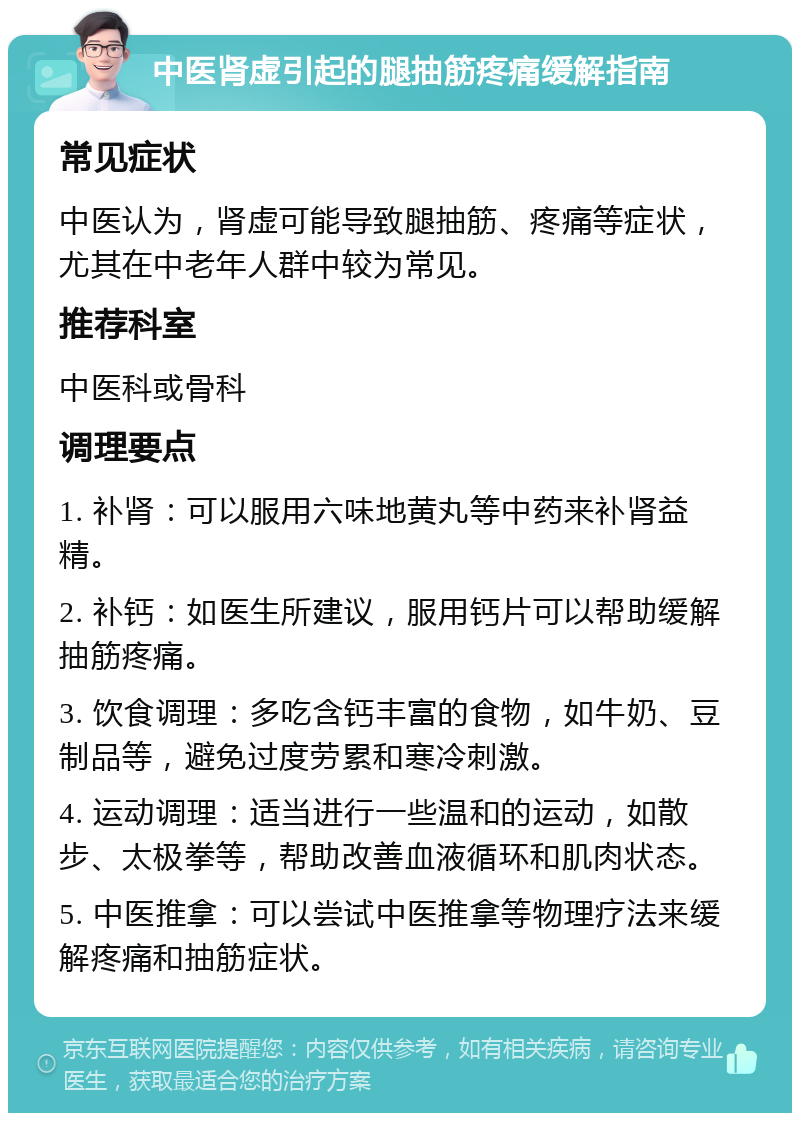 中医肾虚引起的腿抽筋疼痛缓解指南 常见症状 中医认为，肾虚可能导致腿抽筋、疼痛等症状，尤其在中老年人群中较为常见。 推荐科室 中医科或骨科 调理要点 1. 补肾：可以服用六味地黄丸等中药来补肾益精。 2. 补钙：如医生所建议，服用钙片可以帮助缓解抽筋疼痛。 3. 饮食调理：多吃含钙丰富的食物，如牛奶、豆制品等，避免过度劳累和寒冷刺激。 4. 运动调理：适当进行一些温和的运动，如散步、太极拳等，帮助改善血液循环和肌肉状态。 5. 中医推拿：可以尝试中医推拿等物理疗法来缓解疼痛和抽筋症状。