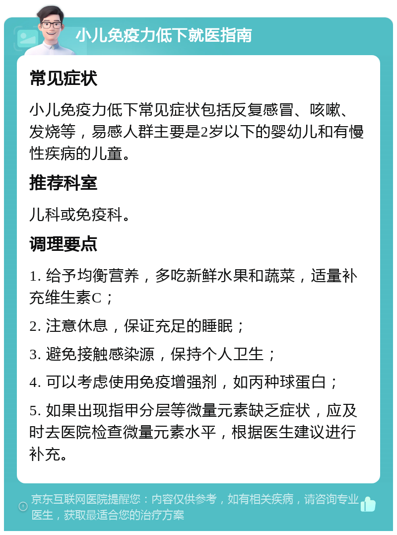 小儿免疫力低下就医指南 常见症状 小儿免疫力低下常见症状包括反复感冒、咳嗽、发烧等，易感人群主要是2岁以下的婴幼儿和有慢性疾病的儿童。 推荐科室 儿科或免疫科。 调理要点 1. 给予均衡营养，多吃新鲜水果和蔬菜，适量补充维生素C； 2. 注意休息，保证充足的睡眠； 3. 避免接触感染源，保持个人卫生； 4. 可以考虑使用免疫增强剂，如丙种球蛋白； 5. 如果出现指甲分层等微量元素缺乏症状，应及时去医院检查微量元素水平，根据医生建议进行补充。