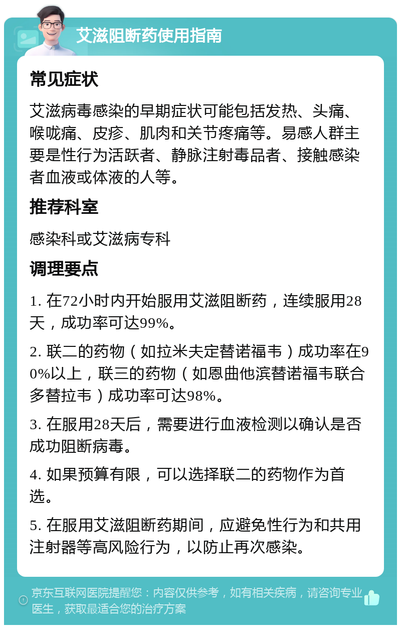 艾滋阻断药使用指南 常见症状 艾滋病毒感染的早期症状可能包括发热、头痛、喉咙痛、皮疹、肌肉和关节疼痛等。易感人群主要是性行为活跃者、静脉注射毒品者、接触感染者血液或体液的人等。 推荐科室 感染科或艾滋病专科 调理要点 1. 在72小时内开始服用艾滋阻断药，连续服用28天，成功率可达99%。 2. 联二的药物（如拉米夫定替诺福韦）成功率在90%以上，联三的药物（如恩曲他滨替诺福韦联合多替拉韦）成功率可达98%。 3. 在服用28天后，需要进行血液检测以确认是否成功阻断病毒。 4. 如果预算有限，可以选择联二的药物作为首选。 5. 在服用艾滋阻断药期间，应避免性行为和共用注射器等高风险行为，以防止再次感染。