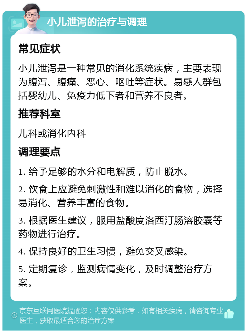 小儿泄泻的治疗与调理 常见症状 小儿泄泻是一种常见的消化系统疾病，主要表现为腹泻、腹痛、恶心、呕吐等症状。易感人群包括婴幼儿、免疫力低下者和营养不良者。 推荐科室 儿科或消化内科 调理要点 1. 给予足够的水分和电解质，防止脱水。 2. 饮食上应避免刺激性和难以消化的食物，选择易消化、营养丰富的食物。 3. 根据医生建议，服用盐酸度洛西汀肠溶胶囊等药物进行治疗。 4. 保持良好的卫生习惯，避免交叉感染。 5. 定期复诊，监测病情变化，及时调整治疗方案。