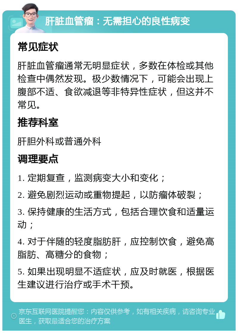 肝脏血管瘤：无需担心的良性病变 常见症状 肝脏血管瘤通常无明显症状，多数在体检或其他检查中偶然发现。极少数情况下，可能会出现上腹部不适、食欲减退等非特异性症状，但这并不常见。 推荐科室 肝胆外科或普通外科 调理要点 1. 定期复查，监测病变大小和变化； 2. 避免剧烈运动或重物提起，以防瘤体破裂； 3. 保持健康的生活方式，包括合理饮食和适量运动； 4. 对于伴随的轻度脂肪肝，应控制饮食，避免高脂肪、高糖分的食物； 5. 如果出现明显不适症状，应及时就医，根据医生建议进行治疗或手术干预。