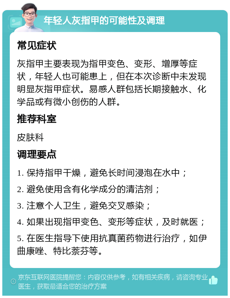 年轻人灰指甲的可能性及调理 常见症状 灰指甲主要表现为指甲变色、变形、增厚等症状，年轻人也可能患上，但在本次诊断中未发现明显灰指甲症状。易感人群包括长期接触水、化学品或有微小创伤的人群。 推荐科室 皮肤科 调理要点 1. 保持指甲干燥，避免长时间浸泡在水中； 2. 避免使用含有化学成分的清洁剂； 3. 注意个人卫生，避免交叉感染； 4. 如果出现指甲变色、变形等症状，及时就医； 5. 在医生指导下使用抗真菌药物进行治疗，如伊曲康唑、特比萘芬等。