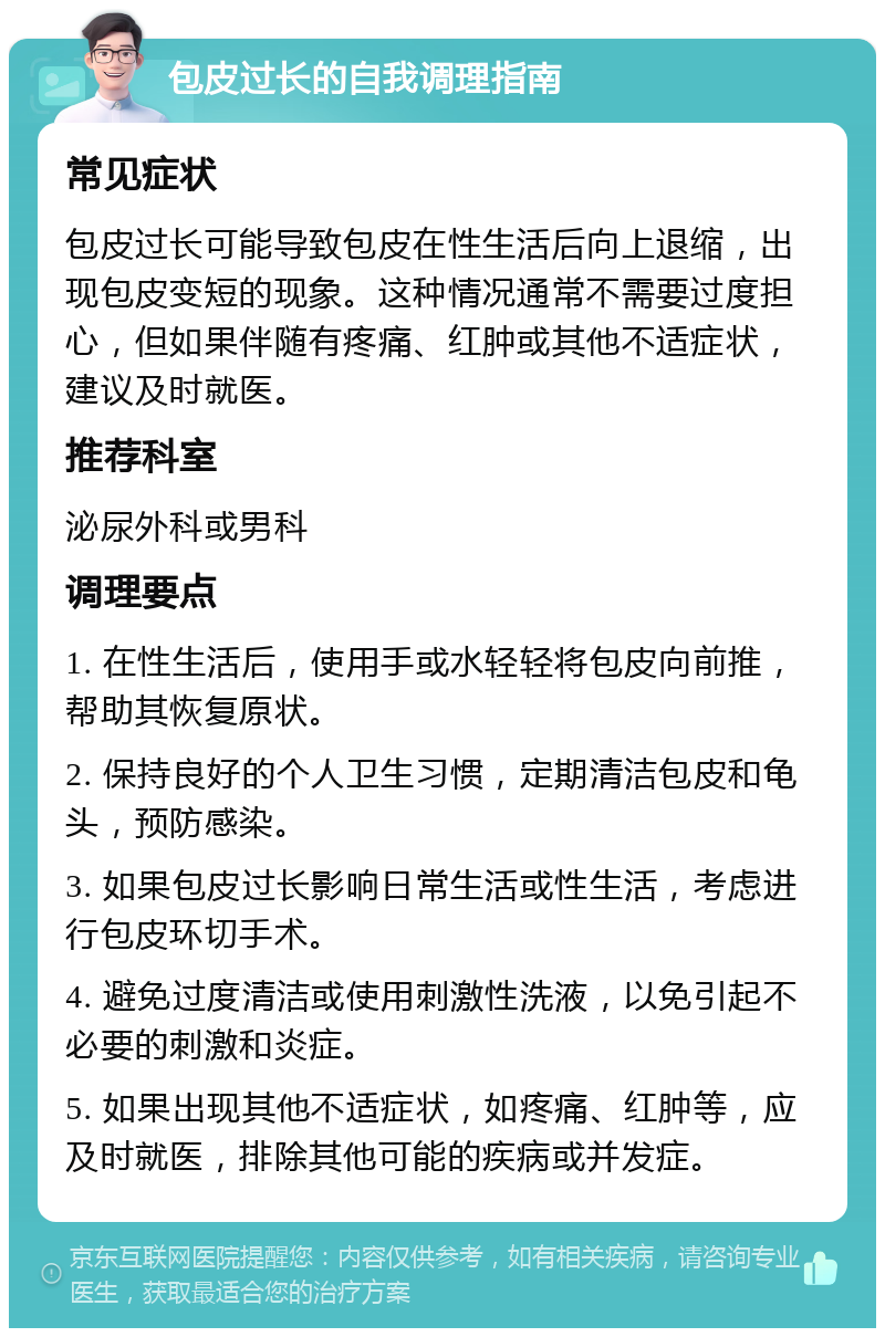 包皮过长的自我调理指南 常见症状 包皮过长可能导致包皮在性生活后向上退缩，出现包皮变短的现象。这种情况通常不需要过度担心，但如果伴随有疼痛、红肿或其他不适症状，建议及时就医。 推荐科室 泌尿外科或男科 调理要点 1. 在性生活后，使用手或水轻轻将包皮向前推，帮助其恢复原状。 2. 保持良好的个人卫生习惯，定期清洁包皮和龟头，预防感染。 3. 如果包皮过长影响日常生活或性生活，考虑进行包皮环切手术。 4. 避免过度清洁或使用刺激性洗液，以免引起不必要的刺激和炎症。 5. 如果出现其他不适症状，如疼痛、红肿等，应及时就医，排除其他可能的疾病或并发症。