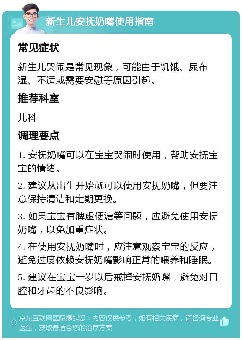 新生儿安抚奶嘴使用指南 常见症状 新生儿哭闹是常见现象，可能由于饥饿、尿布湿、不适或需要安慰等原因引起。 推荐科室 儿科 调理要点 1. 安抚奶嘴可以在宝宝哭闹时使用，帮助安抚宝宝的情绪。 2. 建议从出生开始就可以使用安抚奶嘴，但要注意保持清洁和定期更换。 3. 如果宝宝有脾虚便溏等问题，应避免使用安抚奶嘴，以免加重症状。 4. 在使用安抚奶嘴时，应注意观察宝宝的反应，避免过度依赖安抚奶嘴影响正常的喂养和睡眠。 5. 建议在宝宝一岁以后戒掉安抚奶嘴，避免对口腔和牙齿的不良影响。