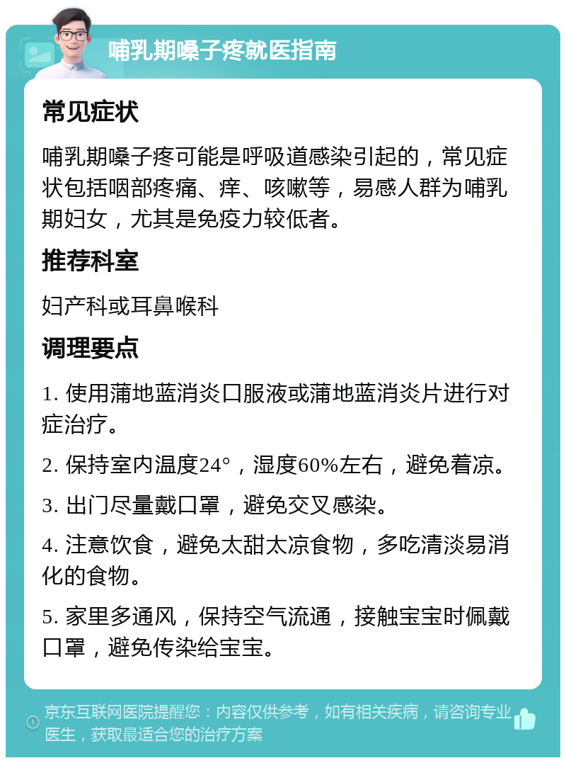 哺乳期嗓子疼就医指南 常见症状 哺乳期嗓子疼可能是呼吸道感染引起的，常见症状包括咽部疼痛、痒、咳嗽等，易感人群为哺乳期妇女，尤其是免疫力较低者。 推荐科室 妇产科或耳鼻喉科 调理要点 1. 使用蒲地蓝消炎口服液或蒲地蓝消炎片进行对症治疗。 2. 保持室内温度24°，湿度60%左右，避免着凉。 3. 出门尽量戴口罩，避免交叉感染。 4. 注意饮食，避免太甜太凉食物，多吃清淡易消化的食物。 5. 家里多通风，保持空气流通，接触宝宝时佩戴口罩，避免传染给宝宝。