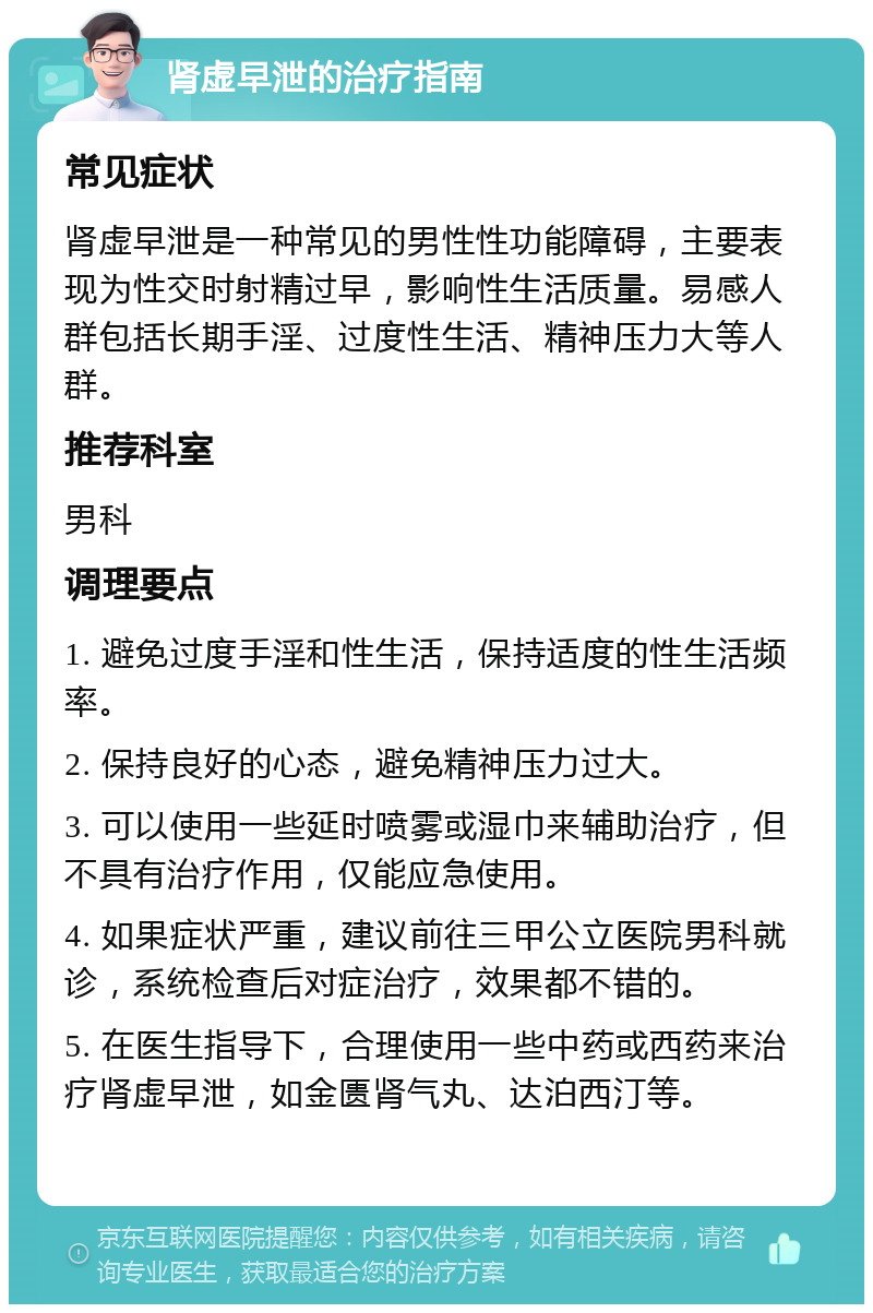 肾虚早泄的治疗指南 常见症状 肾虚早泄是一种常见的男性性功能障碍，主要表现为性交时射精过早，影响性生活质量。易感人群包括长期手淫、过度性生活、精神压力大等人群。 推荐科室 男科 调理要点 1. 避免过度手淫和性生活，保持适度的性生活频率。 2. 保持良好的心态，避免精神压力过大。 3. 可以使用一些延时喷雾或湿巾来辅助治疗，但不具有治疗作用，仅能应急使用。 4. 如果症状严重，建议前往三甲公立医院男科就诊，系统检查后对症治疗，效果都不错的。 5. 在医生指导下，合理使用一些中药或西药来治疗肾虚早泄，如金匮肾气丸、达泊西汀等。