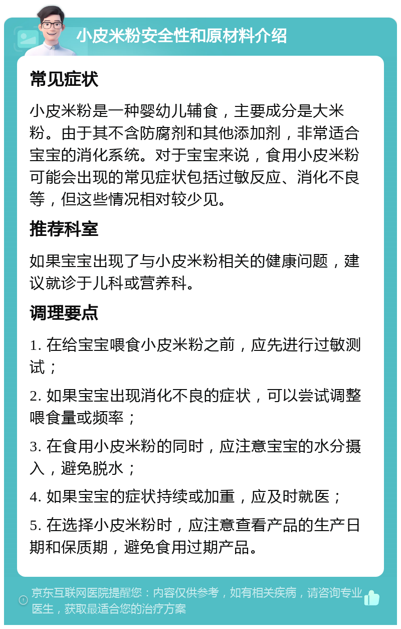 小皮米粉安全性和原材料介绍 常见症状 小皮米粉是一种婴幼儿辅食，主要成分是大米粉。由于其不含防腐剂和其他添加剂，非常适合宝宝的消化系统。对于宝宝来说，食用小皮米粉可能会出现的常见症状包括过敏反应、消化不良等，但这些情况相对较少见。 推荐科室 如果宝宝出现了与小皮米粉相关的健康问题，建议就诊于儿科或营养科。 调理要点 1. 在给宝宝喂食小皮米粉之前，应先进行过敏测试； 2. 如果宝宝出现消化不良的症状，可以尝试调整喂食量或频率； 3. 在食用小皮米粉的同时，应注意宝宝的水分摄入，避免脱水； 4. 如果宝宝的症状持续或加重，应及时就医； 5. 在选择小皮米粉时，应注意查看产品的生产日期和保质期，避免食用过期产品。