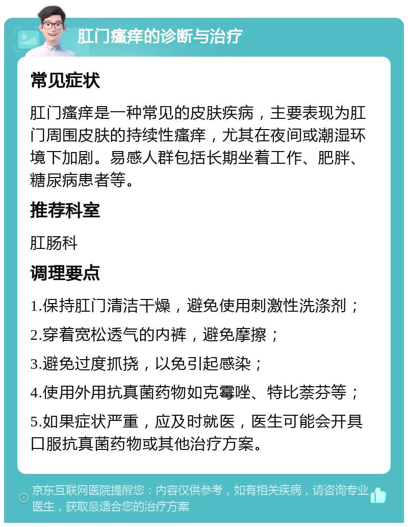 肛门瘙痒的诊断与治疗 常见症状 肛门瘙痒是一种常见的皮肤疾病，主要表现为肛门周围皮肤的持续性瘙痒，尤其在夜间或潮湿环境下加剧。易感人群包括长期坐着工作、肥胖、糖尿病患者等。 推荐科室 肛肠科 调理要点 1.保持肛门清洁干燥，避免使用刺激性洗涤剂； 2.穿着宽松透气的内裤，避免摩擦； 3.避免过度抓挠，以免引起感染； 4.使用外用抗真菌药物如克霉唑、特比萘芬等； 5.如果症状严重，应及时就医，医生可能会开具口服抗真菌药物或其他治疗方案。