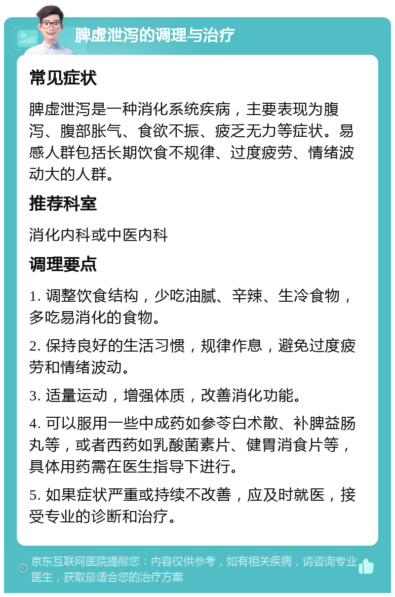 脾虚泄泻的调理与治疗 常见症状 脾虚泄泻是一种消化系统疾病，主要表现为腹泻、腹部胀气、食欲不振、疲乏无力等症状。易感人群包括长期饮食不规律、过度疲劳、情绪波动大的人群。 推荐科室 消化内科或中医内科 调理要点 1. 调整饮食结构，少吃油腻、辛辣、生冷食物，多吃易消化的食物。 2. 保持良好的生活习惯，规律作息，避免过度疲劳和情绪波动。 3. 适量运动，增强体质，改善消化功能。 4. 可以服用一些中成药如参苓白术散、补脾益肠丸等，或者西药如乳酸菌素片、健胃消食片等，具体用药需在医生指导下进行。 5. 如果症状严重或持续不改善，应及时就医，接受专业的诊断和治疗。