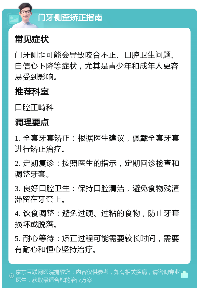 门牙侧歪矫正指南 常见症状 门牙侧歪可能会导致咬合不正、口腔卫生问题、自信心下降等症状，尤其是青少年和成年人更容易受到影响。 推荐科室 口腔正畸科 调理要点 1. 全套牙套矫正：根据医生建议，佩戴全套牙套进行矫正治疗。 2. 定期复诊：按照医生的指示，定期回诊检查和调整牙套。 3. 良好口腔卫生：保持口腔清洁，避免食物残渣滞留在牙套上。 4. 饮食调整：避免过硬、过粘的食物，防止牙套损坏或脱落。 5. 耐心等待：矫正过程可能需要较长时间，需要有耐心和恒心坚持治疗。