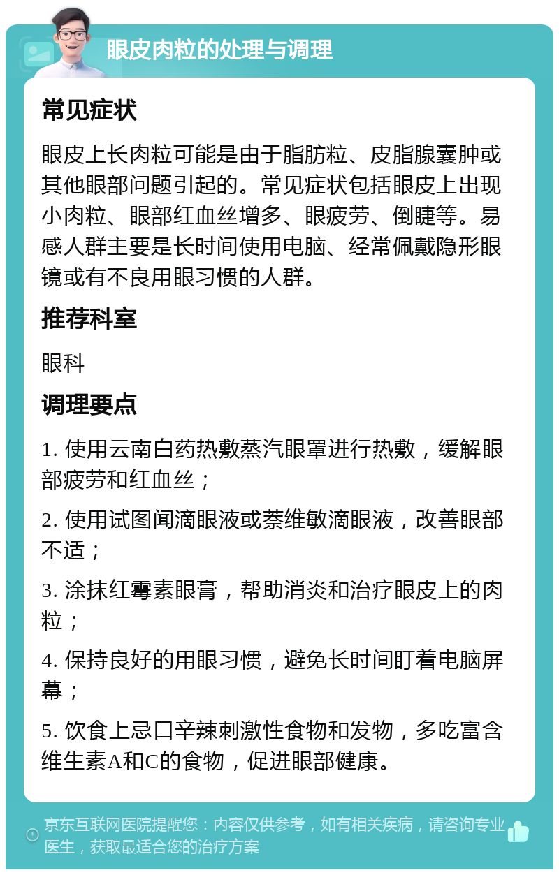 眼皮肉粒的处理与调理 常见症状 眼皮上长肉粒可能是由于脂肪粒、皮脂腺囊肿或其他眼部问题引起的。常见症状包括眼皮上出现小肉粒、眼部红血丝增多、眼疲劳、倒睫等。易感人群主要是长时间使用电脑、经常佩戴隐形眼镜或有不良用眼习惯的人群。 推荐科室 眼科 调理要点 1. 使用云南白药热敷蒸汽眼罩进行热敷，缓解眼部疲劳和红血丝； 2. 使用试图闻滴眼液或萘维敏滴眼液，改善眼部不适； 3. 涂抹红霉素眼膏，帮助消炎和治疗眼皮上的肉粒； 4. 保持良好的用眼习惯，避免长时间盯着电脑屏幕； 5. 饮食上忌口辛辣刺激性食物和发物，多吃富含维生素A和C的食物，促进眼部健康。