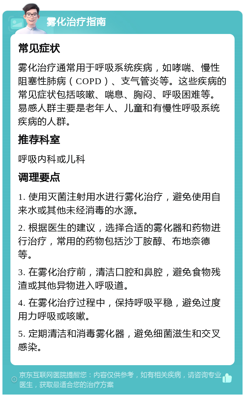 雾化治疗指南 常见症状 雾化治疗通常用于呼吸系统疾病，如哮喘、慢性阻塞性肺病（COPD）、支气管炎等。这些疾病的常见症状包括咳嗽、喘息、胸闷、呼吸困难等。易感人群主要是老年人、儿童和有慢性呼吸系统疾病的人群。 推荐科室 呼吸内科或儿科 调理要点 1. 使用灭菌注射用水进行雾化治疗，避免使用自来水或其他未经消毒的水源。 2. 根据医生的建议，选择合适的雾化器和药物进行治疗，常用的药物包括沙丁胺醇、布地奈德等。 3. 在雾化治疗前，清洁口腔和鼻腔，避免食物残渣或其他异物进入呼吸道。 4. 在雾化治疗过程中，保持呼吸平稳，避免过度用力呼吸或咳嗽。 5. 定期清洁和消毒雾化器，避免细菌滋生和交叉感染。