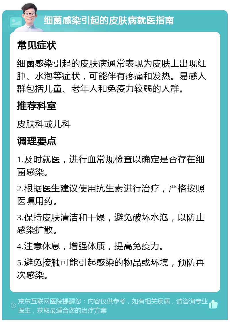 细菌感染引起的皮肤病就医指南 常见症状 细菌感染引起的皮肤病通常表现为皮肤上出现红肿、水泡等症状，可能伴有疼痛和发热。易感人群包括儿童、老年人和免疫力较弱的人群。 推荐科室 皮肤科或儿科 调理要点 1.及时就医，进行血常规检查以确定是否存在细菌感染。 2.根据医生建议使用抗生素进行治疗，严格按照医嘱用药。 3.保持皮肤清洁和干燥，避免破坏水泡，以防止感染扩散。 4.注意休息，增强体质，提高免疫力。 5.避免接触可能引起感染的物品或环境，预防再次感染。