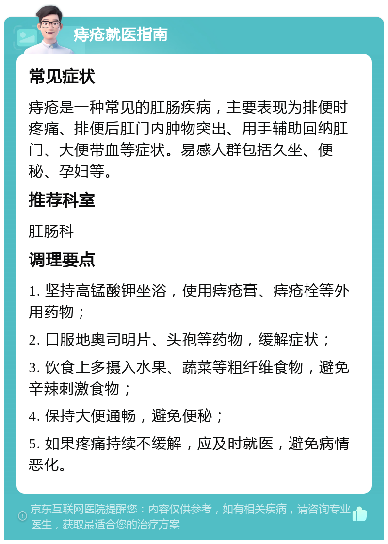 痔疮就医指南 常见症状 痔疮是一种常见的肛肠疾病，主要表现为排便时疼痛、排便后肛门内肿物突出、用手辅助回纳肛门、大便带血等症状。易感人群包括久坐、便秘、孕妇等。 推荐科室 肛肠科 调理要点 1. 坚持高锰酸钾坐浴，使用痔疮膏、痔疮栓等外用药物； 2. 口服地奥司明片、头孢等药物，缓解症状； 3. 饮食上多摄入水果、蔬菜等粗纤维食物，避免辛辣刺激食物； 4. 保持大便通畅，避免便秘； 5. 如果疼痛持续不缓解，应及时就医，避免病情恶化。