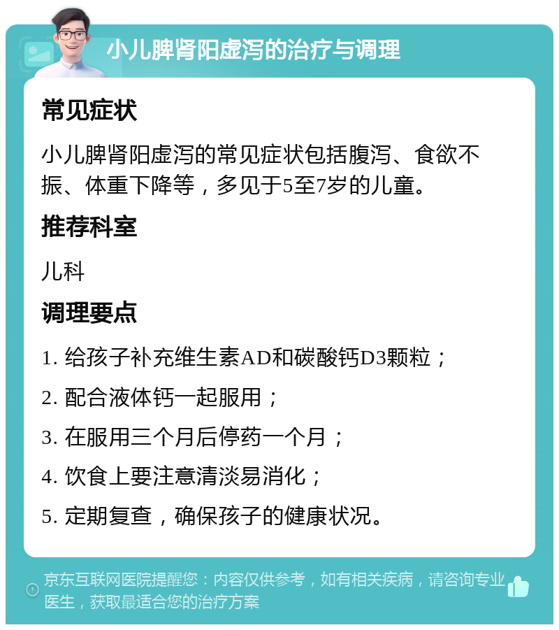 小儿脾肾阳虚泻的治疗与调理 常见症状 小儿脾肾阳虚泻的常见症状包括腹泻、食欲不振、体重下降等，多见于5至7岁的儿童。 推荐科室 儿科 调理要点 1. 给孩子补充维生素AD和碳酸钙D3颗粒； 2. 配合液体钙一起服用； 3. 在服用三个月后停药一个月； 4. 饮食上要注意清淡易消化； 5. 定期复查，确保孩子的健康状况。