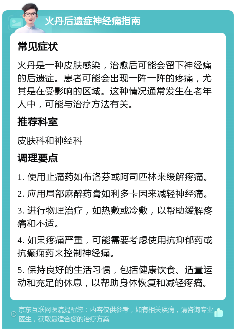 火丹后遗症神经痛指南 常见症状 火丹是一种皮肤感染，治愈后可能会留下神经痛的后遗症。患者可能会出现一阵一阵的疼痛，尤其是在受影响的区域。这种情况通常发生在老年人中，可能与治疗方法有关。 推荐科室 皮肤科和神经科 调理要点 1. 使用止痛药如布洛芬或阿司匹林来缓解疼痛。 2. 应用局部麻醉药膏如利多卡因来减轻神经痛。 3. 进行物理治疗，如热敷或冷敷，以帮助缓解疼痛和不适。 4. 如果疼痛严重，可能需要考虑使用抗抑郁药或抗癫痫药来控制神经痛。 5. 保持良好的生活习惯，包括健康饮食、适量运动和充足的休息，以帮助身体恢复和减轻疼痛。