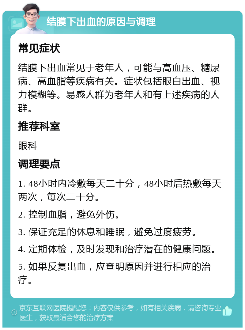 结膜下出血的原因与调理 常见症状 结膜下出血常见于老年人，可能与高血压、糖尿病、高血脂等疾病有关。症状包括眼白出血、视力模糊等。易感人群为老年人和有上述疾病的人群。 推荐科室 眼科 调理要点 1. 48小时内冷敷每天二十分，48小时后热敷每天两次，每次二十分。 2. 控制血脂，避免外伤。 3. 保证充足的休息和睡眠，避免过度疲劳。 4. 定期体检，及时发现和治疗潜在的健康问题。 5. 如果反复出血，应查明原因并进行相应的治疗。