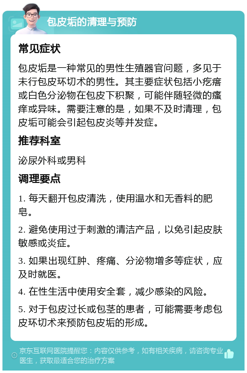 包皮垢的清理与预防 常见症状 包皮垢是一种常见的男性生殖器官问题，多见于未行包皮环切术的男性。其主要症状包括小疙瘩或白色分泌物在包皮下积聚，可能伴随轻微的瘙痒或异味。需要注意的是，如果不及时清理，包皮垢可能会引起包皮炎等并发症。 推荐科室 泌尿外科或男科 调理要点 1. 每天翻开包皮清洗，使用温水和无香料的肥皂。 2. 避免使用过于刺激的清洁产品，以免引起皮肤敏感或炎症。 3. 如果出现红肿、疼痛、分泌物增多等症状，应及时就医。 4. 在性生活中使用安全套，减少感染的风险。 5. 对于包皮过长或包茎的患者，可能需要考虑包皮环切术来预防包皮垢的形成。