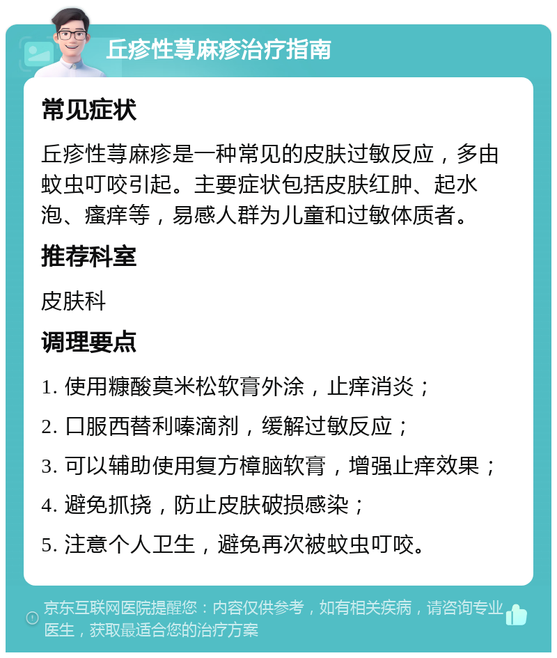 丘疹性荨麻疹治疗指南 常见症状 丘疹性荨麻疹是一种常见的皮肤过敏反应，多由蚊虫叮咬引起。主要症状包括皮肤红肿、起水泡、瘙痒等，易感人群为儿童和过敏体质者。 推荐科室 皮肤科 调理要点 1. 使用糠酸莫米松软膏外涂，止痒消炎； 2. 口服西替利嗪滴剂，缓解过敏反应； 3. 可以辅助使用复方樟脑软膏，增强止痒效果； 4. 避免抓挠，防止皮肤破损感染； 5. 注意个人卫生，避免再次被蚊虫叮咬。