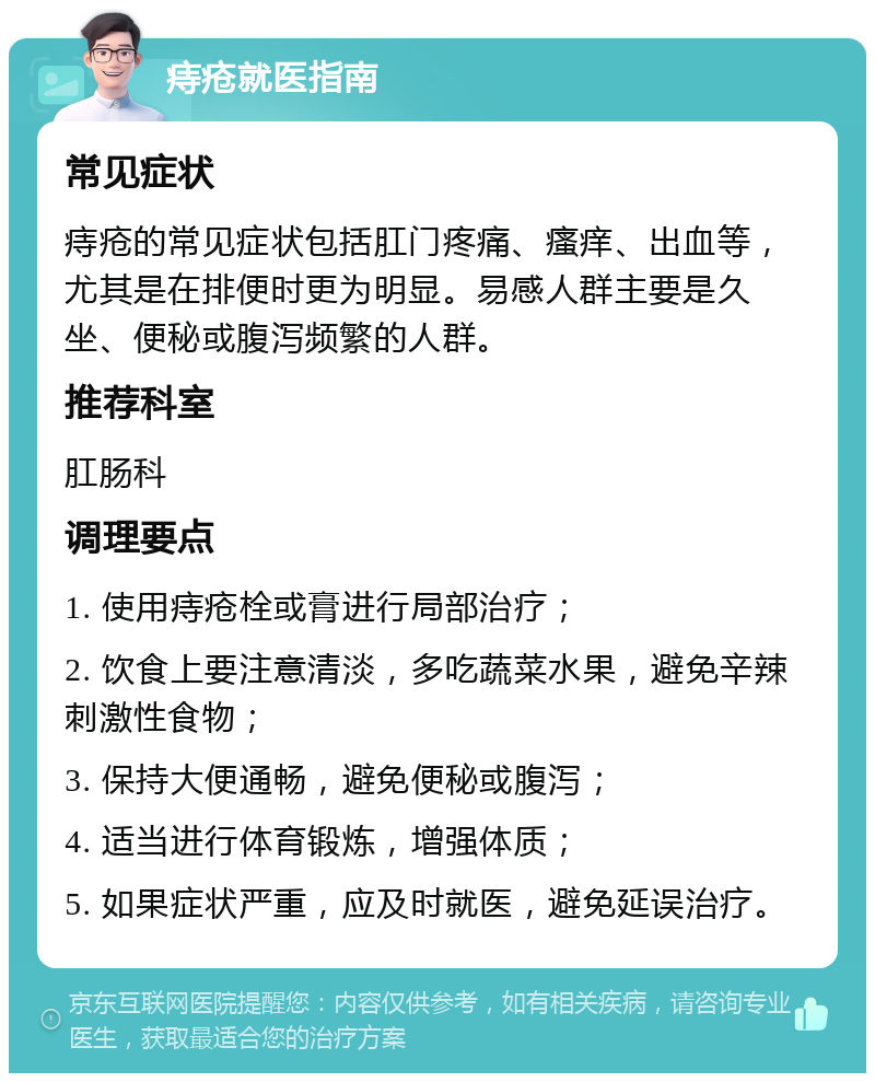 痔疮就医指南 常见症状 痔疮的常见症状包括肛门疼痛、瘙痒、出血等，尤其是在排便时更为明显。易感人群主要是久坐、便秘或腹泻频繁的人群。 推荐科室 肛肠科 调理要点 1. 使用痔疮栓或膏进行局部治疗； 2. 饮食上要注意清淡，多吃蔬菜水果，避免辛辣刺激性食物； 3. 保持大便通畅，避免便秘或腹泻； 4. 适当进行体育锻炼，增强体质； 5. 如果症状严重，应及时就医，避免延误治疗。