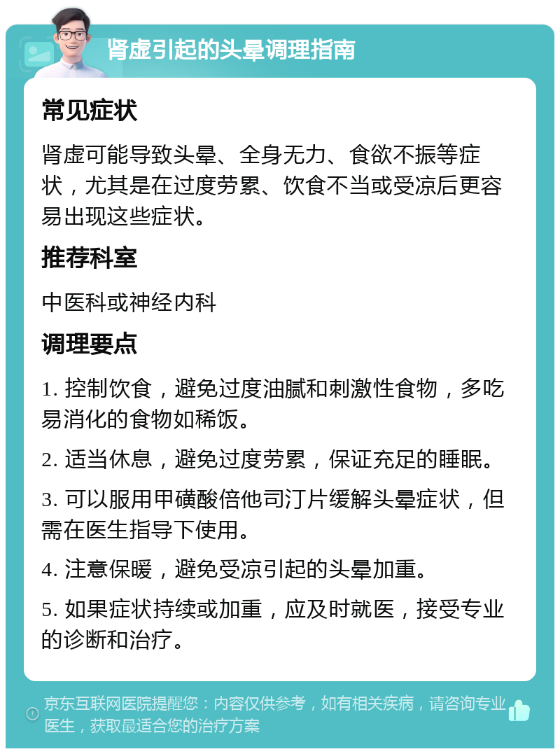 肾虚引起的头晕调理指南 常见症状 肾虚可能导致头晕、全身无力、食欲不振等症状，尤其是在过度劳累、饮食不当或受凉后更容易出现这些症状。 推荐科室 中医科或神经内科 调理要点 1. 控制饮食，避免过度油腻和刺激性食物，多吃易消化的食物如稀饭。 2. 适当休息，避免过度劳累，保证充足的睡眠。 3. 可以服用甲磺酸倍他司汀片缓解头晕症状，但需在医生指导下使用。 4. 注意保暖，避免受凉引起的头晕加重。 5. 如果症状持续或加重，应及时就医，接受专业的诊断和治疗。