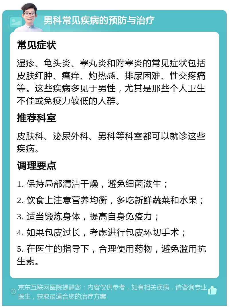 男科常见疾病的预防与治疗 常见症状 湿疹、龟头炎、睾丸炎和附睾炎的常见症状包括皮肤红肿、瘙痒、灼热感、排尿困难、性交疼痛等。这些疾病多见于男性，尤其是那些个人卫生不佳或免疫力较低的人群。 推荐科室 皮肤科、泌尿外科、男科等科室都可以就诊这些疾病。 调理要点 1. 保持局部清洁干燥，避免细菌滋生； 2. 饮食上注意营养均衡，多吃新鲜蔬菜和水果； 3. 适当锻炼身体，提高自身免疫力； 4. 如果包皮过长，考虑进行包皮环切手术； 5. 在医生的指导下，合理使用药物，避免滥用抗生素。