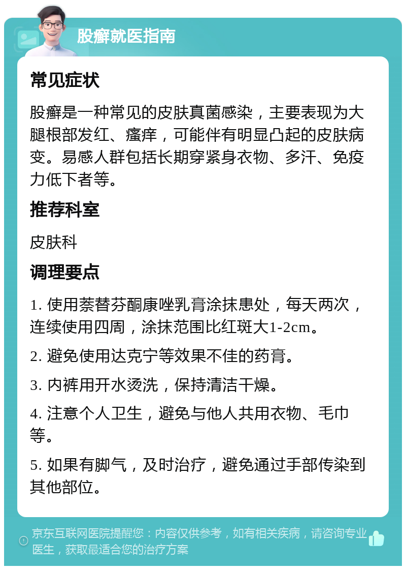 股癣就医指南 常见症状 股癣是一种常见的皮肤真菌感染，主要表现为大腿根部发红、瘙痒，可能伴有明显凸起的皮肤病变。易感人群包括长期穿紧身衣物、多汗、免疫力低下者等。 推荐科室 皮肤科 调理要点 1. 使用萘替芬酮康唑乳膏涂抹患处，每天两次，连续使用四周，涂抹范围比红斑大1-2cm。 2. 避免使用达克宁等效果不佳的药膏。 3. 内裤用开水烫洗，保持清洁干燥。 4. 注意个人卫生，避免与他人共用衣物、毛巾等。 5. 如果有脚气，及时治疗，避免通过手部传染到其他部位。