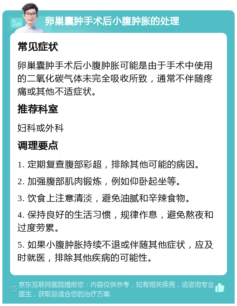 卵巢囊肿手术后小腹肿胀的处理 常见症状 卵巢囊肿手术后小腹肿胀可能是由于手术中使用的二氧化碳气体未完全吸收所致，通常不伴随疼痛或其他不适症状。 推荐科室 妇科或外科 调理要点 1. 定期复查腹部彩超，排除其他可能的病因。 2. 加强腹部肌肉锻炼，例如仰卧起坐等。 3. 饮食上注意清淡，避免油腻和辛辣食物。 4. 保持良好的生活习惯，规律作息，避免熬夜和过度劳累。 5. 如果小腹肿胀持续不退或伴随其他症状，应及时就医，排除其他疾病的可能性。