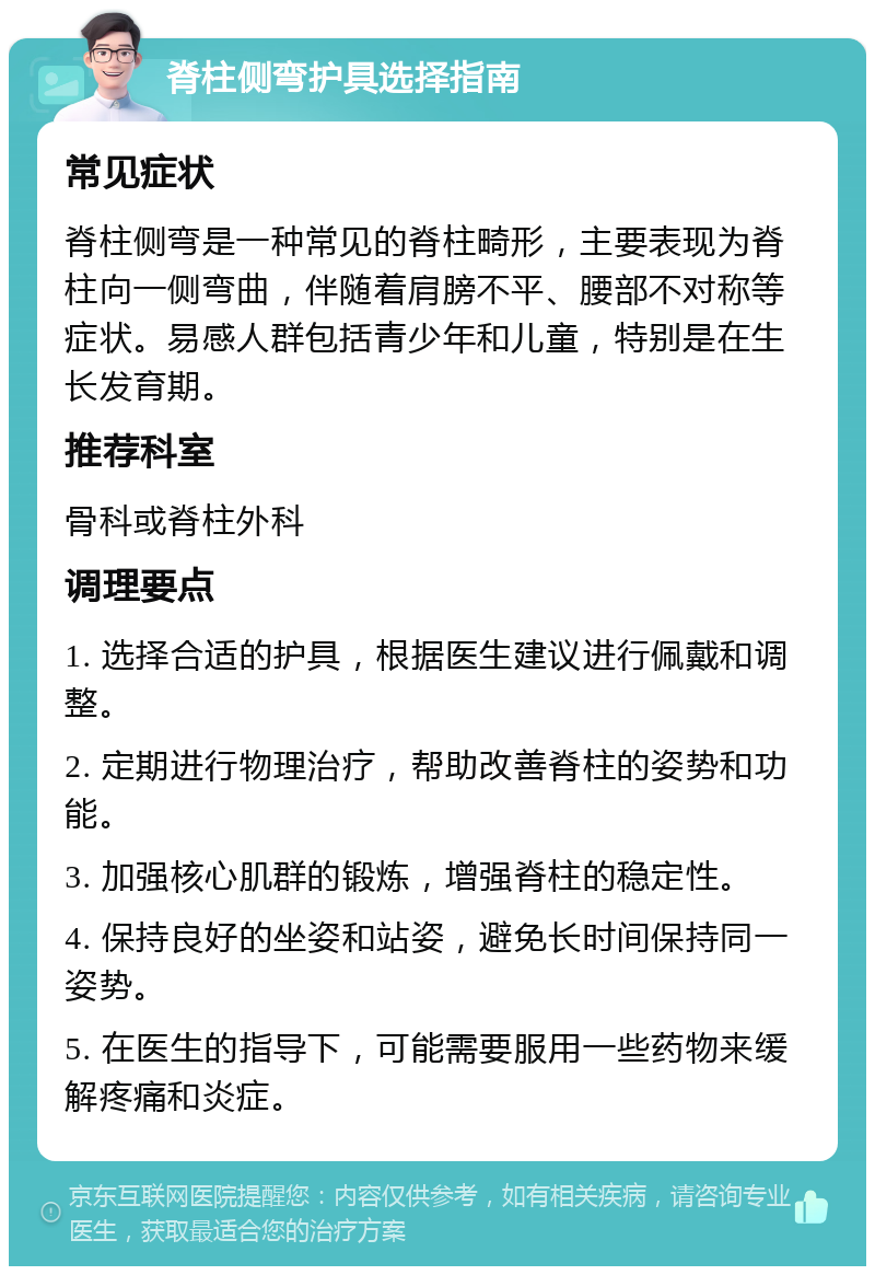 脊柱侧弯护具选择指南 常见症状 脊柱侧弯是一种常见的脊柱畸形，主要表现为脊柱向一侧弯曲，伴随着肩膀不平、腰部不对称等症状。易感人群包括青少年和儿童，特别是在生长发育期。 推荐科室 骨科或脊柱外科 调理要点 1. 选择合适的护具，根据医生建议进行佩戴和调整。 2. 定期进行物理治疗，帮助改善脊柱的姿势和功能。 3. 加强核心肌群的锻炼，增强脊柱的稳定性。 4. 保持良好的坐姿和站姿，避免长时间保持同一姿势。 5. 在医生的指导下，可能需要服用一些药物来缓解疼痛和炎症。