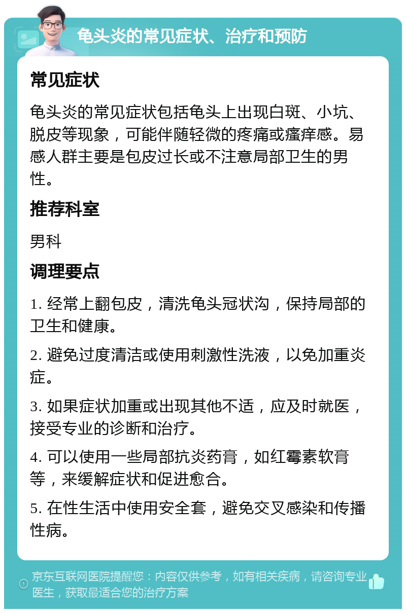 龟头炎的常见症状、治疗和预防 常见症状 龟头炎的常见症状包括龟头上出现白斑、小坑、脱皮等现象，可能伴随轻微的疼痛或瘙痒感。易感人群主要是包皮过长或不注意局部卫生的男性。 推荐科室 男科 调理要点 1. 经常上翻包皮，清洗龟头冠状沟，保持局部的卫生和健康。 2. 避免过度清洁或使用刺激性洗液，以免加重炎症。 3. 如果症状加重或出现其他不适，应及时就医，接受专业的诊断和治疗。 4. 可以使用一些局部抗炎药膏，如红霉素软膏等，来缓解症状和促进愈合。 5. 在性生活中使用安全套，避免交叉感染和传播性病。