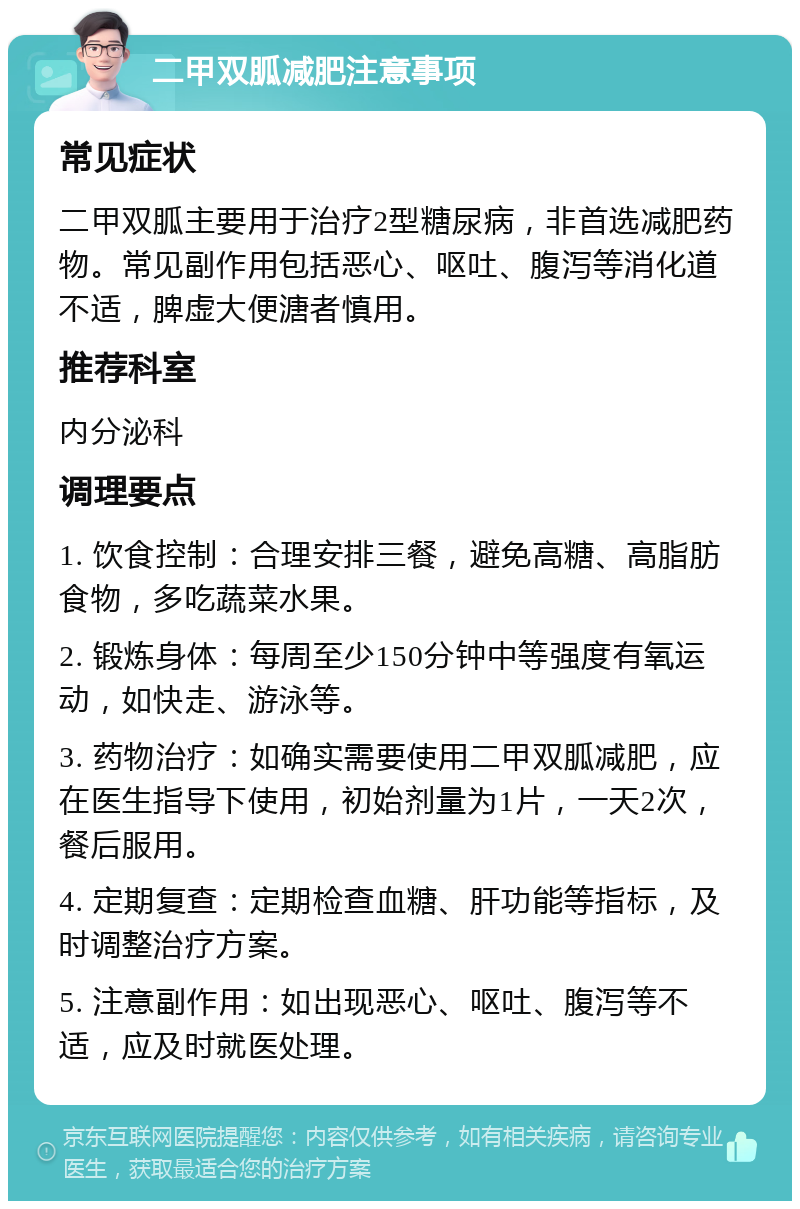 二甲双胍减肥注意事项 常见症状 二甲双胍主要用于治疗2型糖尿病，非首选减肥药物。常见副作用包括恶心、呕吐、腹泻等消化道不适，脾虚大便溏者慎用。 推荐科室 内分泌科 调理要点 1. 饮食控制：合理安排三餐，避免高糖、高脂肪食物，多吃蔬菜水果。 2. 锻炼身体：每周至少150分钟中等强度有氧运动，如快走、游泳等。 3. 药物治疗：如确实需要使用二甲双胍减肥，应在医生指导下使用，初始剂量为1片，一天2次，餐后服用。 4. 定期复查：定期检查血糖、肝功能等指标，及时调整治疗方案。 5. 注意副作用：如出现恶心、呕吐、腹泻等不适，应及时就医处理。